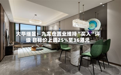 大华继显：九龙仓置业维持“买入”评级 目标价上调25%至36港元-第1张图片