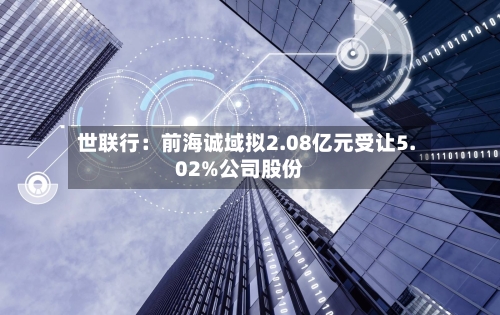 世联行:前海诚域拟2.08亿元受让5.02%公司股份