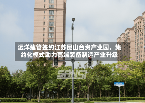远洋建管签约江苏昆山台资产业园，集约化模式助力高端装备制造产业升级-第2张图片