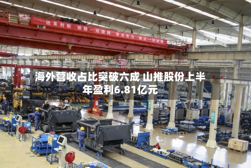 海外营收占比突破六成 山推股份上半年盈利6.81亿元