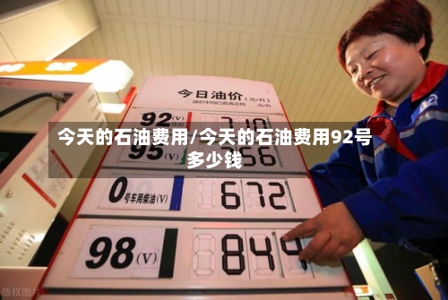 今天的石油费用/今天的石油费用92号多少钱