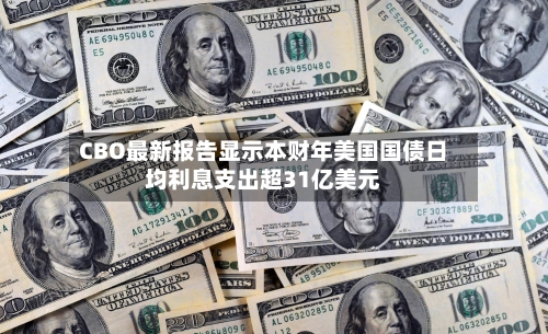 CBO最新报告显示本财年美国国债日均利息支出超31亿美元