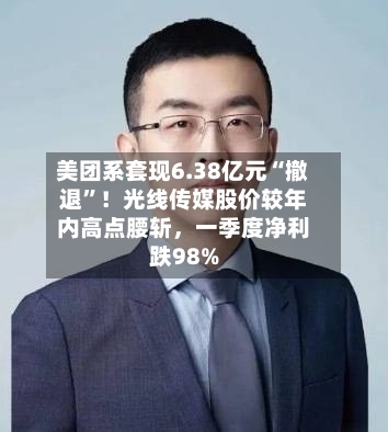 美团系套现6.38亿元“撤退”！光线传媒股价较年内高点腰斩，一季度净利跌98%