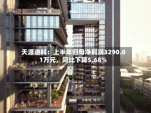 天源迪科：上半年归母净利润3290.01万元，同比下降5.68%-第2张图片