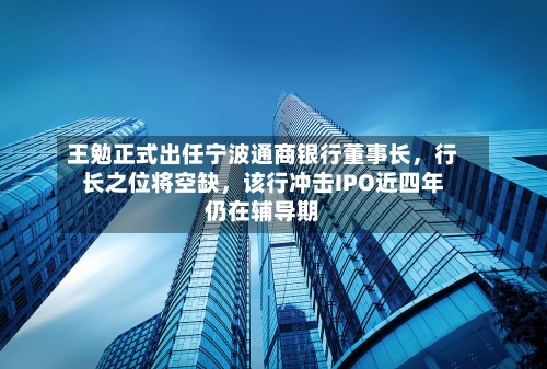 王勉正式出任宁波通商银行董事长，行长之位将空缺，该行冲击IPO近四年仍在辅导期