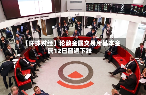 【环球财经】伦敦金属交易所基本金属12日普遍下跌-第2张图片