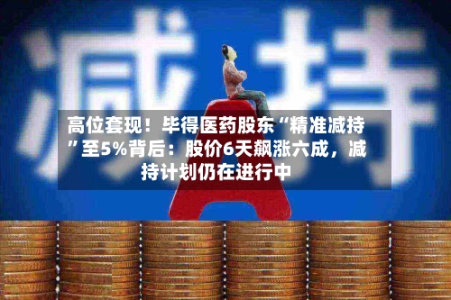 高位套现！毕得医药股东“精准减持”至5%背后：股价6天飙涨六成	，减持计划仍在进行中-第2张图片