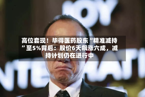 高位套现！毕得医药股东“精准减持”至5%背后：股价6天飙涨六成，减持计划仍在进行中-第1张图片
