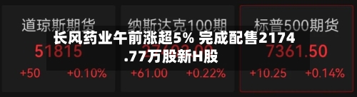 长风药业午前涨超5% 完成配售2174.77万股新H股-第1张图片