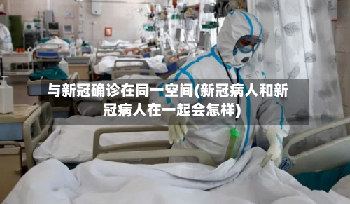 与新冠确诊在同一空间(新冠病人和新冠病人在一起会怎样)-第2张图片