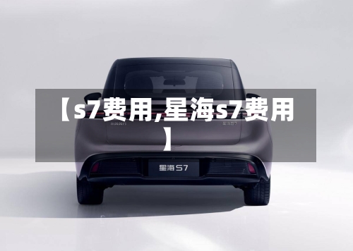 【s7费用,星海s7费用】-第2张图片
