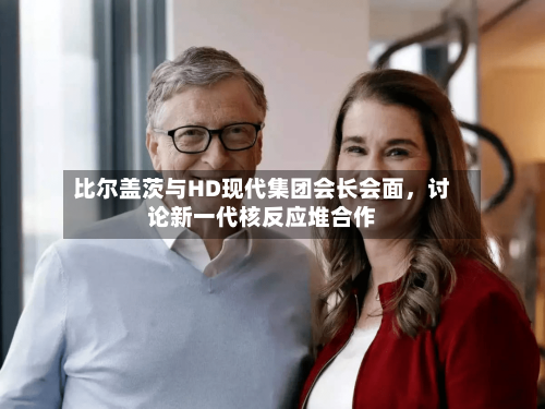 比尔盖茨与HD现代集团会长会面，讨论新一代核反应堆合作