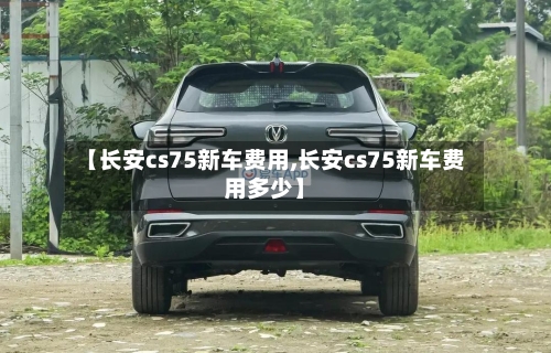 【长安cs75新车费用,长安cs75新车费用多少】-第3张图片