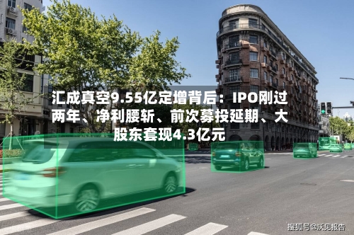 汇成真空9.55亿定增背后：IPO刚过两年、净利腰斩、前次募投延期、大股东套现4.3亿元