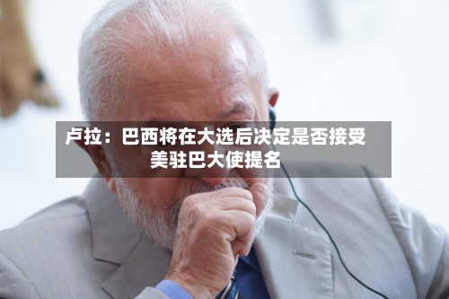 卢拉：巴西将在大选后决定是否接受美驻巴大使提名