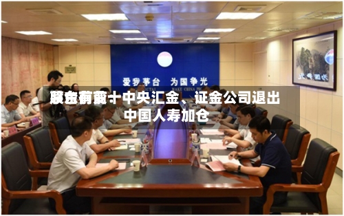 茅台前前十股东有变：中央汇金、证金公司退出 中国人寿加仓